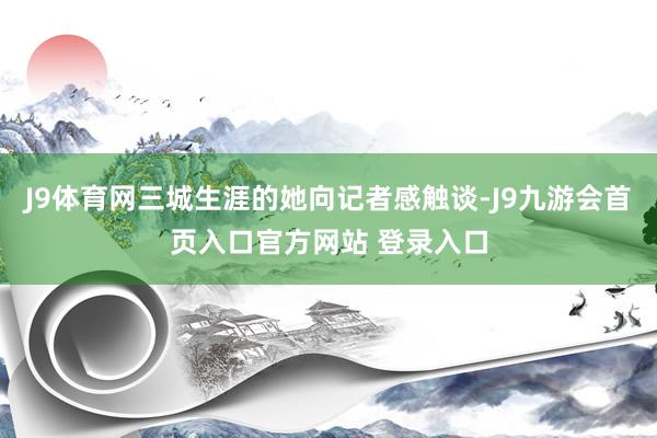 J9体育网三城生涯的她向记者感触谈-J9九游会首页入口官方网站 登录入口