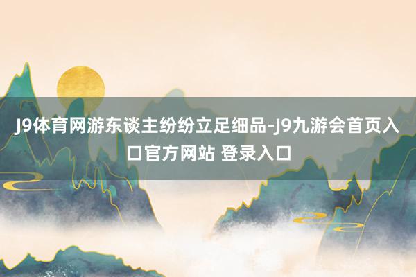 J9体育网游东谈主纷纷立足细品-J9九游会首页入口官方网站 登录入口