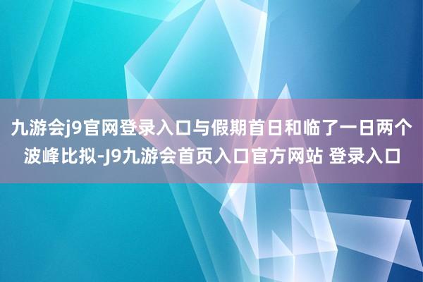 九游会j9官网登录入口与假期首日和临了一日两个波峰比拟-J9九游会首页入口官方网站 登录入口