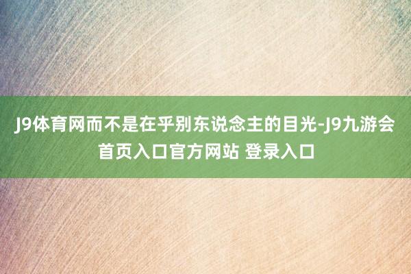 J9体育网而不是在乎别东说念主的目光-J9九游会首页入口官方网站 登录入口