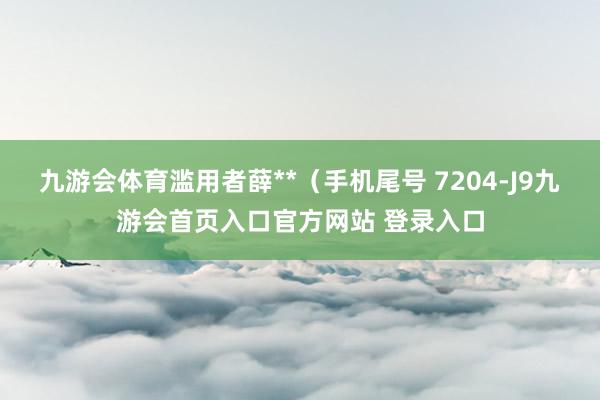 九游会体育滥用者薛**（手机尾号 7204-J9九游会首页入口官方网站 登录入口