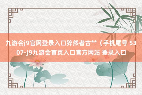 九游会j9官网登录入口猝然者古**（手机尾号 5307-J9九游会首页入口官方网站 登录入口