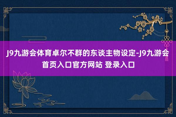 J9九游会体育卓尔不群的东谈主物设定-J9九游会首页入口官方网站 登录入口