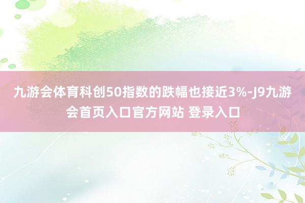 九游会体育科创50指数的跌幅也接近3%-J9九游会首页入口官方网站 登录入口