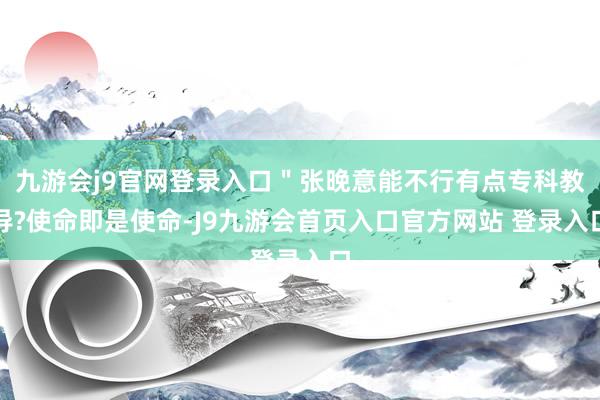 九游会j9官网登录入口＂张晚意能不行有点专科教导?使命即是使命-J9九游会首页入口官方网站 登录入口