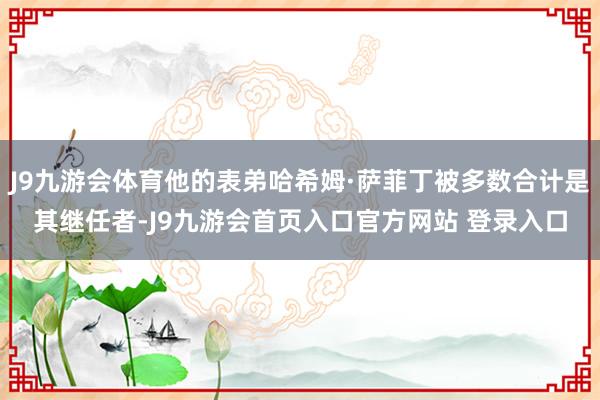 J9九游会体育他的表弟哈希姆·萨菲丁被多数合计是其继任者-J9九游会首页入口官方网站 登录入口