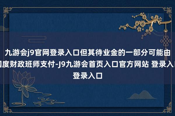 九游会j9官网登录入口但其待业金的一部分可能由国度财政班师支付-J9九游会首页入口官方网站 登录入口