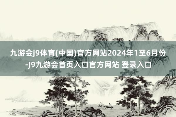 九游会j9体育(中国)官方网站　　2024年1至6月份-J9九游会首页入口官方网站 登录入口