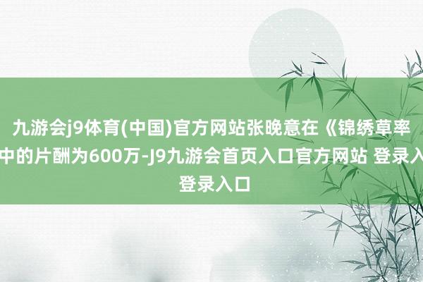 九游会j9体育(中国)官方网站张晚意在《锦绣草率》中的片酬为600万-J9九游会首页入口官方网站 登录入口