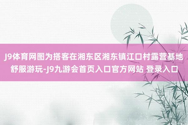 J9体育网图为搭客在湘东区湘东镇江口村露营基地舒服游玩-J9九游会首页入口官方网站 登录入口