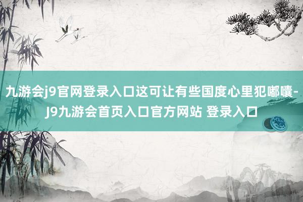 九游会j9官网登录入口这可让有些国度心里犯嘟囔-J9九游会首页入口官方网站 登录入口