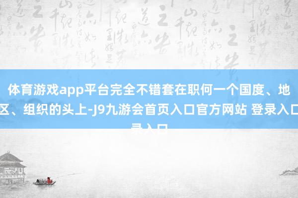 体育游戏app平台完全不错套在职何一个国度、地区、组织的头上-J9九游会首页入口官方网站 登录入口