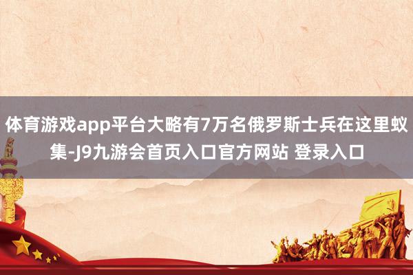 体育游戏app平台大略有7万名俄罗斯士兵在这里蚁集-J9九游会首页入口官方网站 登录入口