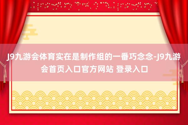 J9九游会体育实在是制作组的一番巧念念-J9九游会首页入口官方网站 登录入口