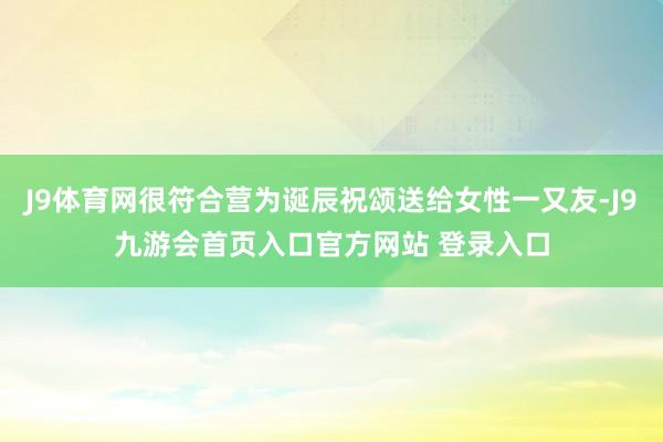 J9体育网很符合营为诞辰祝颂送给女性一又友-J9九游会首页入口官方网站 登录入口