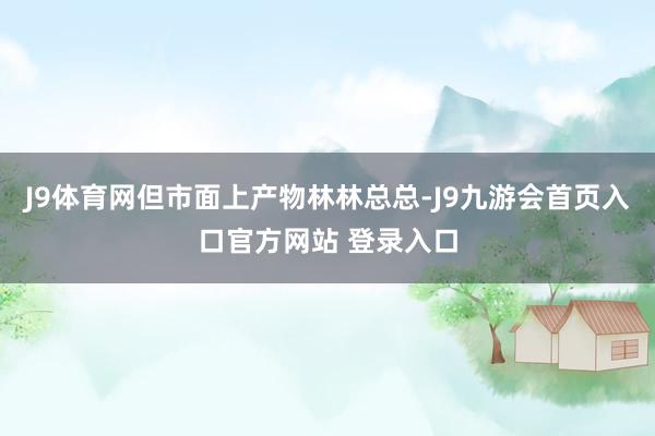 J9体育网但市面上产物林林总总-J9九游会首页入口官方网站 登录入口