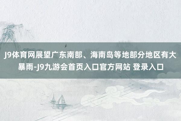 J9体育网展望广东南部、海南岛等地部分地区有大暴雨-J9九游会首页入口官方网站 登录入口