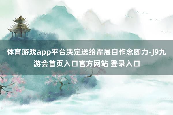 体育游戏app平台决定送给霍展白作念脚力-J9九游会首页入口官方网站 登录入口