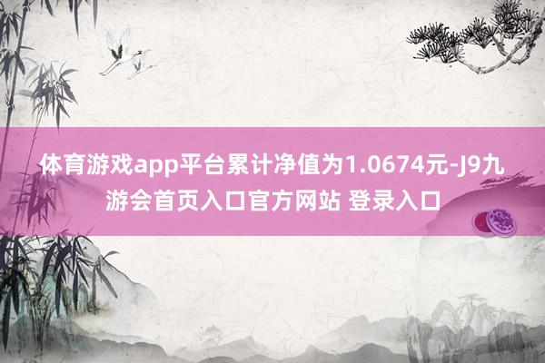 体育游戏app平台累计净值为1.0674元-J9九游会首页入口官方网站 登录入口