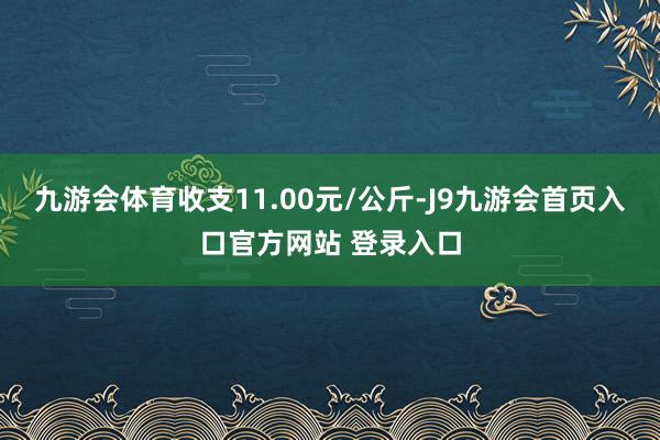 九游会体育收支11.00元/公斤-J9九游会首页入口官方网站 登录入口