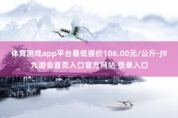 体育游戏app平台最低报价106.00元/公斤-J9九游会首页入口官方网站 登录入口