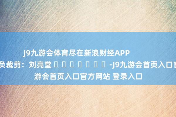 J9九游会体育尽在新浪财经APP            						背负裁剪：刘亮堂 							-J9九游会首页入口官方网站 登录入口