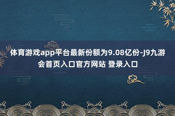 体育游戏app平台最新份额为9.08亿份-J9九游会首页入口官方网站 登录入口