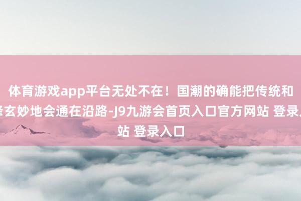 体育游戏app平台无处不在！国潮的确能把传统和先锋玄妙地会通在沿路-J9九游会首页入口官方网站 登录入口