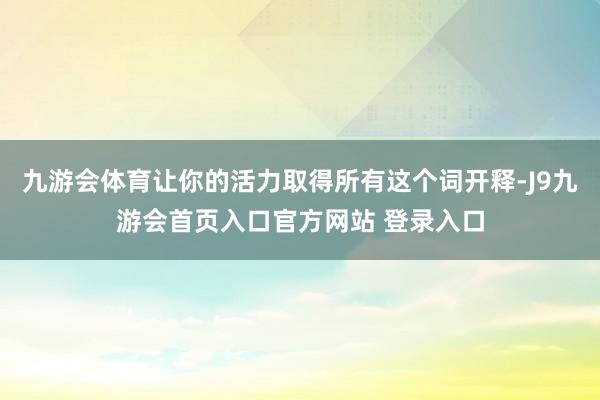 九游会体育让你的活力取得所有这个词开释-J9九游会首页入口官方网站 登录入口