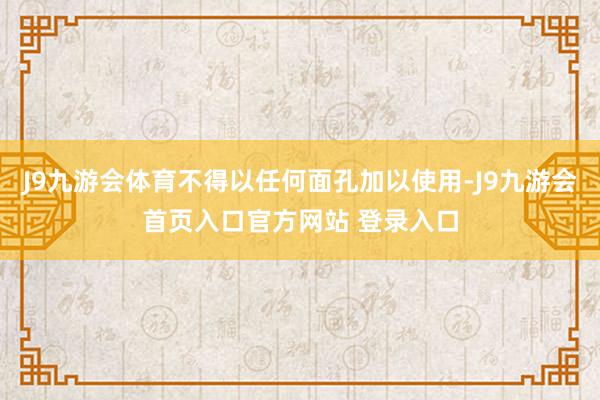 J9九游会体育不得以任何面孔加以使用-J9九游会首页入口官方网站 登录入口