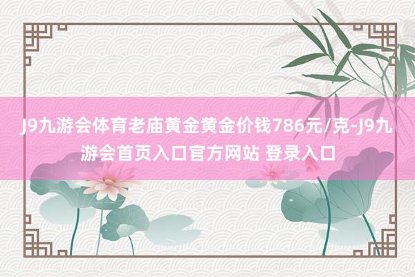 J9九游会体育老庙黄金黄金价钱786元/克-J9九游会首页入口官方网站 登录入口