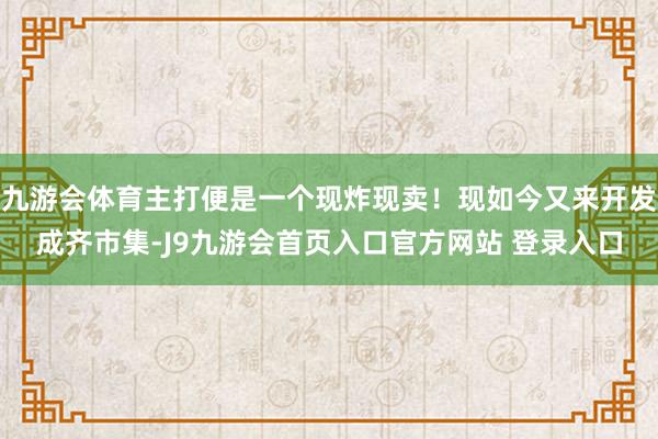 九游会体育主打便是一个现炸现卖！现如今又来开发成齐市集-J9九游会首页入口官方网站 登录入口