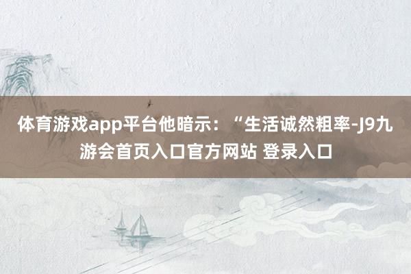 体育游戏app平台他暗示：“生活诚然粗率-J9九游会首页入口官方网站 登录入口