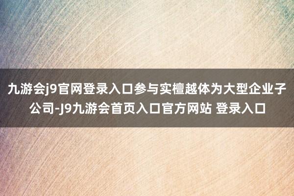 九游会j9官网登录入口参与实檀越体为大型企业子公司-J9九游会首页入口官方网站 登录入口