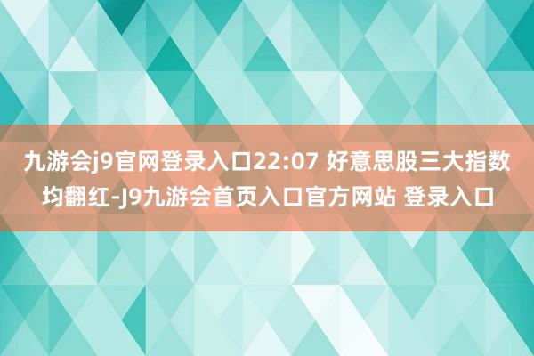 九游会j9官网登录入口22:07 好意思股三大指数均翻红-J9九游会首页入口官方网站 登录入口