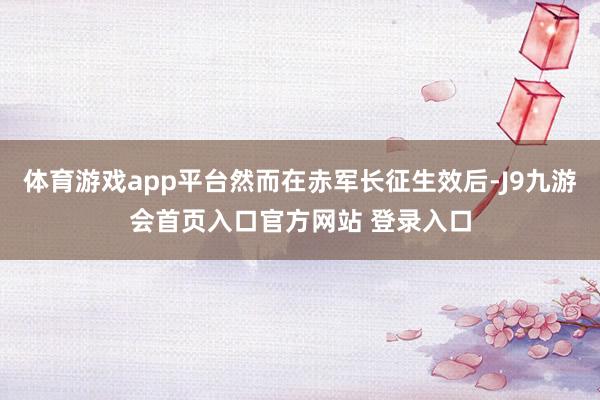 体育游戏app平台然而在赤军长征生效后-J9九游会首页入口官方网站 登录入口