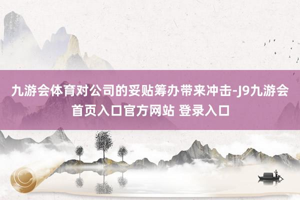 九游会体育对公司的妥贴筹办带来冲击-J9九游会首页入口官方网站 登录入口