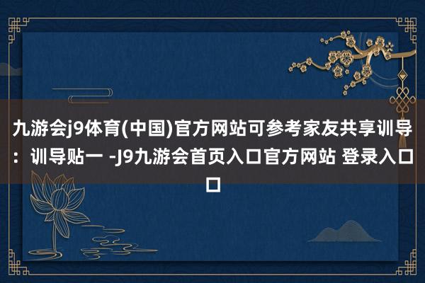 九游会j9体育(中国)官方网站可参考家友共享训导：训导贴一 -J9九游会首页入口官方网站 登录入口