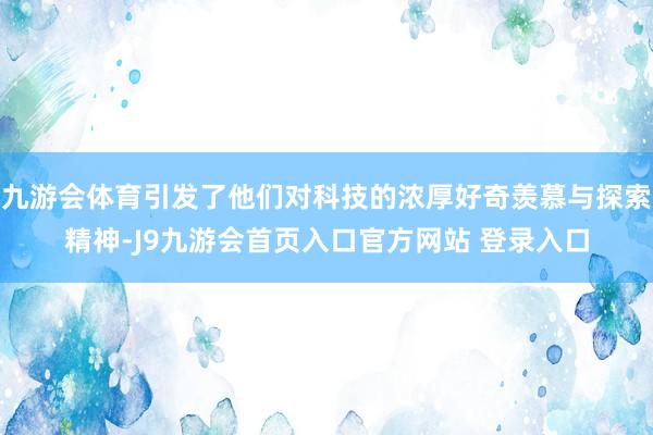 九游会体育引发了他们对科技的浓厚好奇羡慕与探索精神-J9九游会首页入口官方网站 登录入口