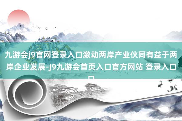 九游会j9官网登录入口激动两岸产业伙同有益于两岸企业发展-J9九游会首页入口官方网站 登录入口