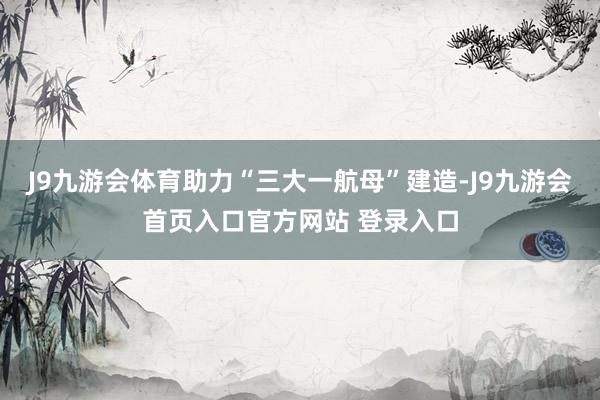 J9九游会体育助力“三大一航母”建造-J9九游会首页入口官方网站 登录入口