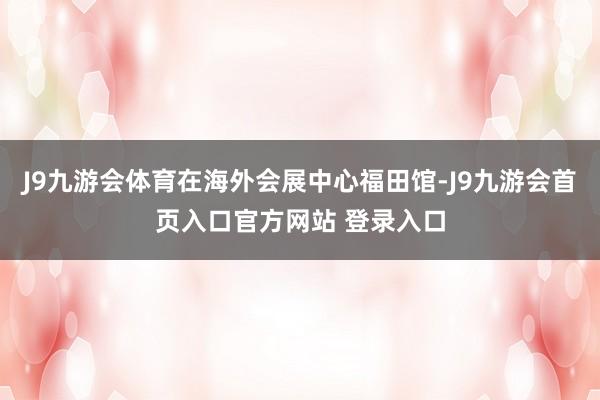 J9九游会体育在海外会展中心福田馆-J9九游会首页入口官方网站 登录入口