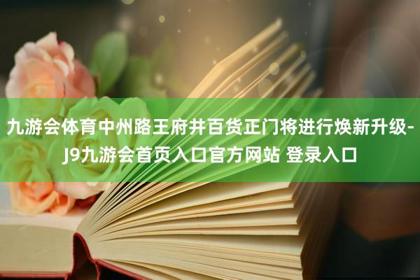 九游会体育中州路王府井百货正门将进行焕新升级-J9九游会首页入口官方网站 登录入口