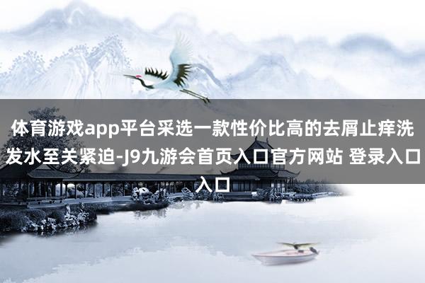 体育游戏app平台采选一款性价比高的去屑止痒洗发水至关紧迫-J9九游会首页入口官方网站 登录入口