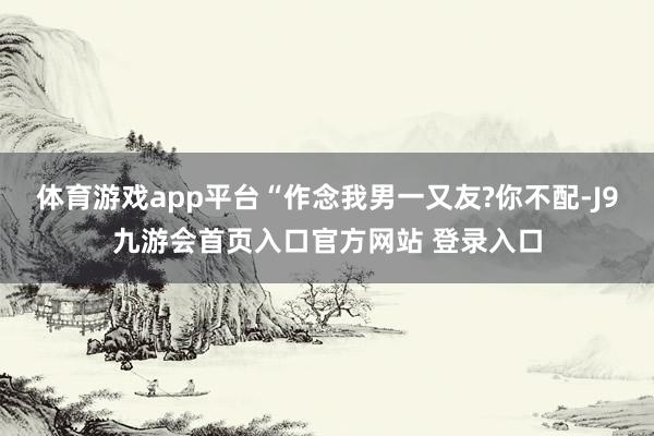 体育游戏app平台“作念我男一又友?你不配-J9九游会首页入口官方网站 登录入口