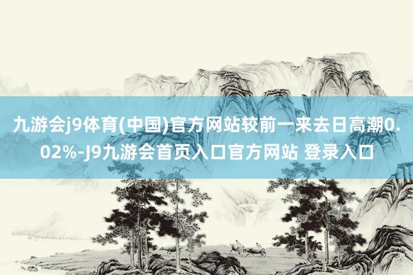 九游会j9体育(中国)官方网站较前一来去日高潮0.02%-J9九游会首页入口官方网站 登录入口