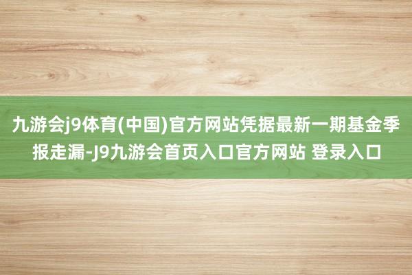 九游会j9体育(中国)官方网站凭据最新一期基金季报走漏-J9九游会首页入口官方网站 登录入口