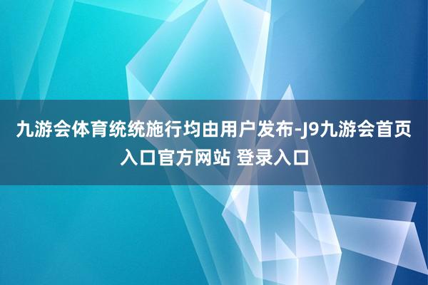 九游会体育统统施行均由用户发布-J9九游会首页入口官方网站 登录入口