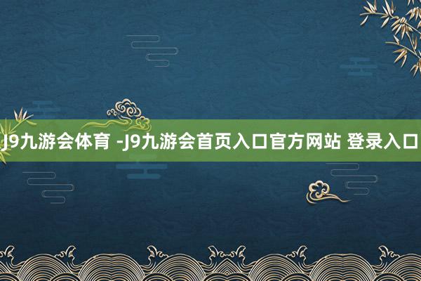 J9九游会体育 -J9九游会首页入口官方网站 登录入口