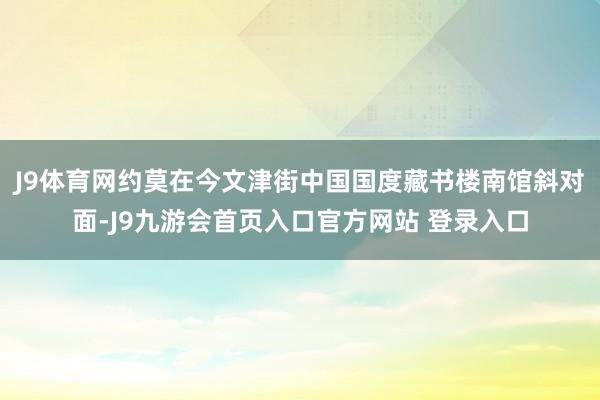 J9体育网约莫在今文津街中国国度藏书楼南馆斜对面-J9九游会首页入口官方网站 登录入口